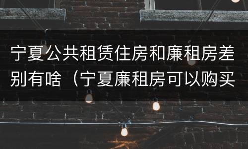 宁夏公共租赁住房和廉租房差别有啥（宁夏廉租房可以购买吗）