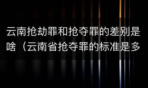云南抢劫罪和抢夺罪的差别是啥（云南省抢夺罪的标准是多少?）