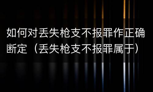 如何对丢失枪支不报罪作正确断定（丢失枪支不报罪属于）