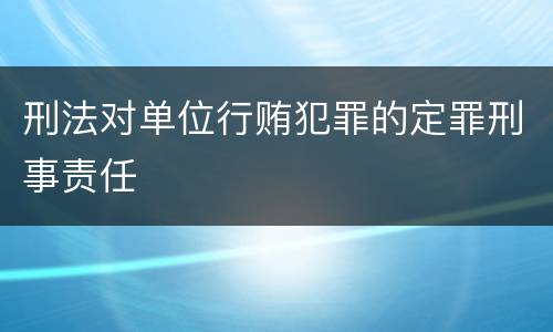 刑法对单位行贿犯罪的定罪刑事责任