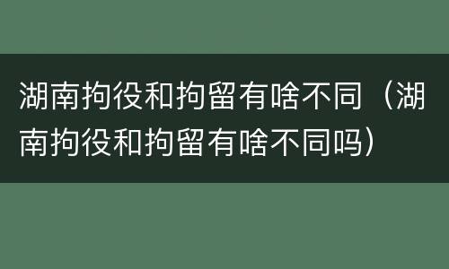湖南拘役和拘留有啥不同（湖南拘役和拘留有啥不同吗）