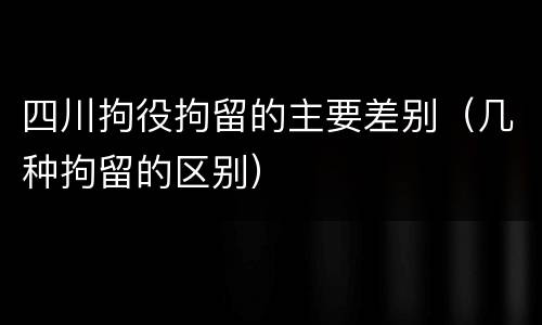 四川拘役拘留的主要差别（几种拘留的区别）