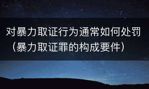 对暴力取证行为通常如何处罚（暴力取证罪的构成要件）