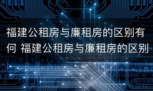 福建公租房与廉租房的区别有何 福建公租房与廉租房的区别有何联系