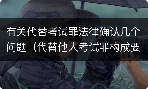 有关代替考试罪法律确认几个问题（代替他人考试罪构成要件有何规定）