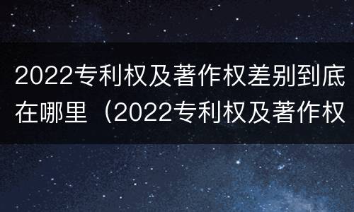 2022专利权及著作权差别到底在哪里（2022专利权及著作权差别到底在哪里查询）