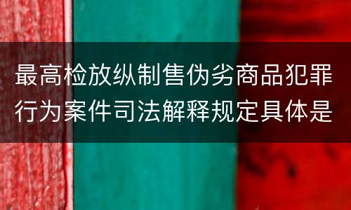 最高检放纵制售伪劣商品犯罪行为案件司法解释规定具体是什么内容
