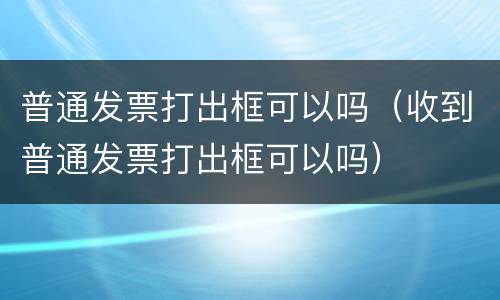 普通发票打出框可以吗（收到普通发票打出框可以吗）