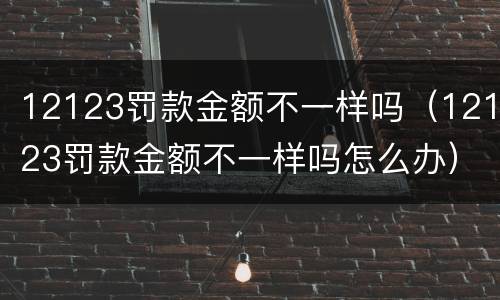 12123罚款金额不一样吗（12123罚款金额不一样吗怎么办）