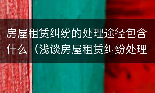 房屋租赁纠纷的处理途径包含什么(浅谈房屋租赁纠纷处理)