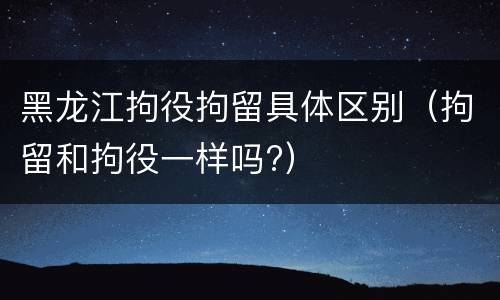 黑龙江拘役拘留具体区别（拘留和拘役一样吗?）