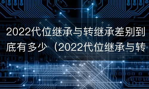 2022代位继承与转继承差别到底有多少（2022代位继承与转继承差别到底有多少个）