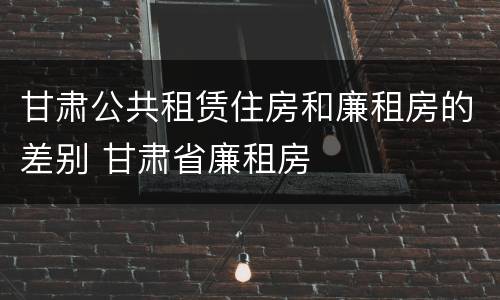 甘肃公共租赁住房和廉租房的差别 甘肃省廉租房