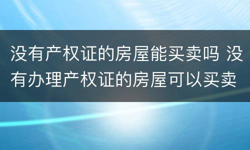 没有产权证的房屋能买卖吗 没有办理产权证的房屋可以买卖吗