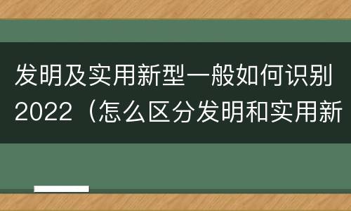 发明及实用新型一般如何识别2022（怎么区分发明和实用新型）