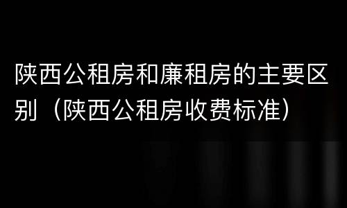 陕西公租房和廉租房的主要区别（陕西公租房收费标准）