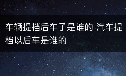 车辆提档后车子是谁的 汽车提档以后车是谁的
