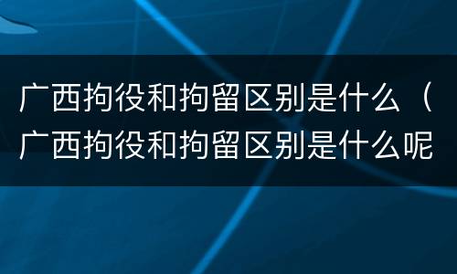 广西拘役和拘留区别是什么（广西拘役和拘留区别是什么呢）