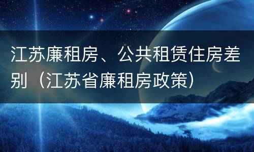 江苏廉租房、公共租赁住房差别（江苏省廉租房政策）