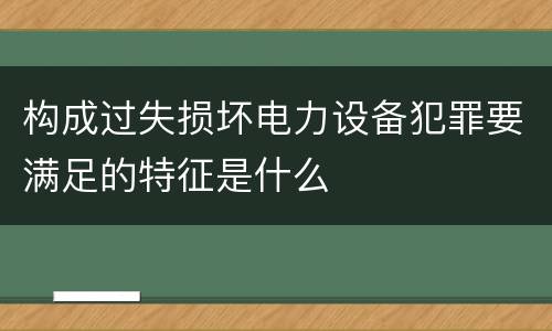 构成过失损坏电力设备犯罪要满足的特征是什么
