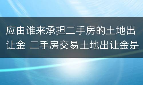 应由谁来承担二手房的土地出让金 二手房交易土地出让金是由谁缴纳