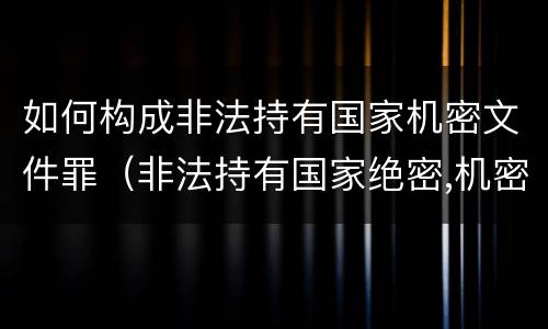 如何构成非法持有国家机密文件罪（非法持有国家绝密,机密文件）