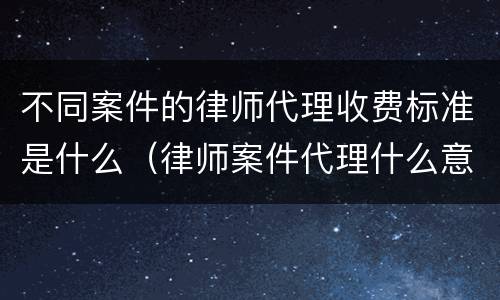 不同案件的律师代理收费标准是什么（律师案件代理什么意思）
