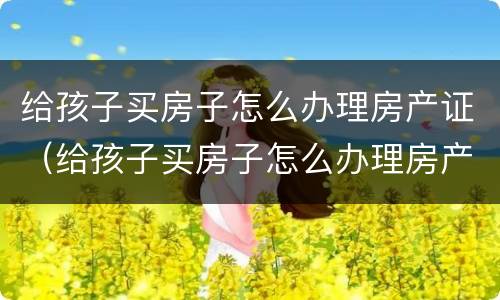 给孩子买房子怎么办理房产证（给孩子买房子怎么办理房产证过户）
