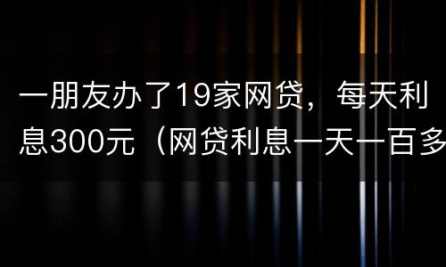 一朋友办了19家网贷，每天利息300元（网贷利息一天一百多违法了吧）