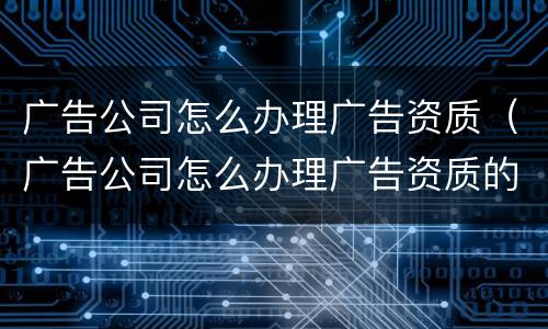 广告公司怎么办理广告资质（广告公司怎么办理广告资质的）
