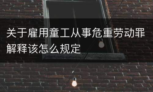 关于雇用童工从事危重劳动罪解释该怎么规定