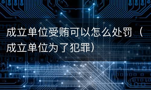 成立单位受贿可以怎么处罚（成立单位为了犯罪）
