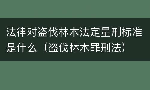 法律对盗伐林木法定量刑标准是什么（盗伐林木罪刑法）