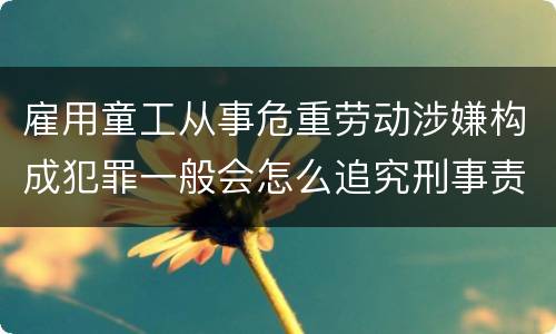 雇用童工从事危重劳动涉嫌构成犯罪一般会怎么追究刑事责任