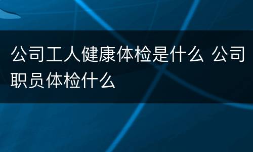公司工人健康体检是什么 公司职员体检什么