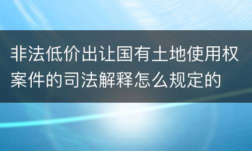 非法低价出让国有土地使用权案件的司法解释怎么规定的