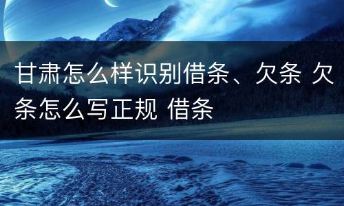 甘肃怎么样识别借条、欠条 欠条怎么写正规 借条