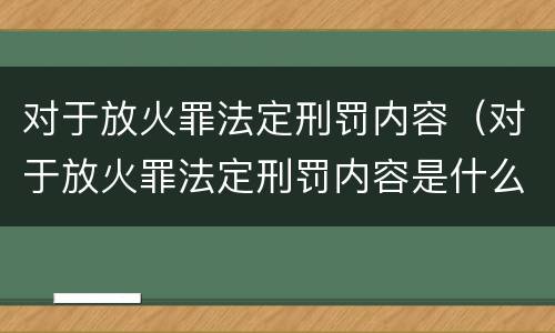 对于放火罪法定刑罚内容（对于放火罪法定刑罚内容是什么）