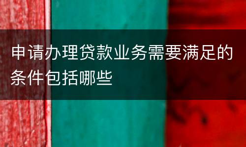 申请办理贷款业务需要满足的条件包括哪些
