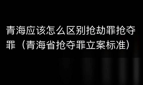 青海应该怎么区别抢劫罪抢夺罪（青海省抢夺罪立案标准）