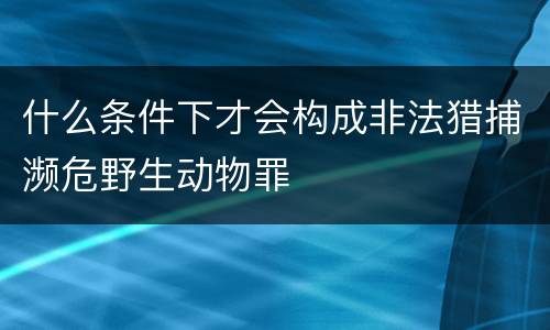 什么条件下才会构成非法猎捕濒危野生动物罪
