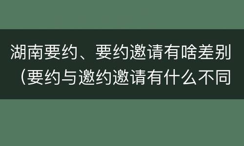 湖南要约、要约邀请有啥差别（要约与邀约邀请有什么不同）