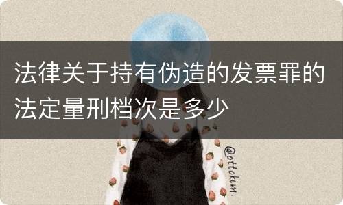 法律关于持有伪造的发票罪的法定量刑档次是多少