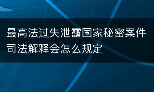 最高法过失泄露国家秘密案件司法解释会怎么规定