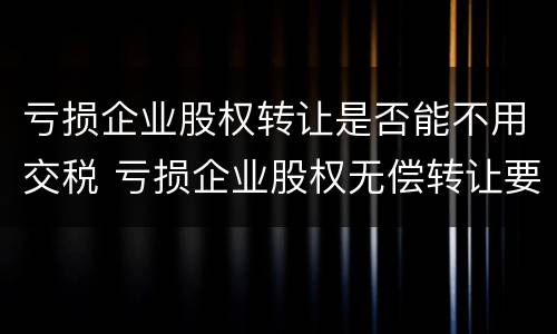 亏损企业股权转让是否能不用交税 亏损企业股权无偿转让要交什么税