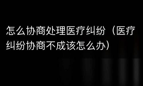怎么协商处理医疗纠纷（医疗纠纷协商不成该怎么办）