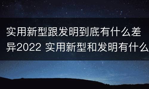 实用新型跟发明到底有什么差异2022 实用新型和发明有什么区别