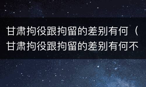 甘肃拘役跟拘留的差别有何（甘肃拘役跟拘留的差别有何不同）