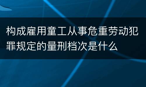 构成雇用童工从事危重劳动犯罪规定的量刑档次是什么