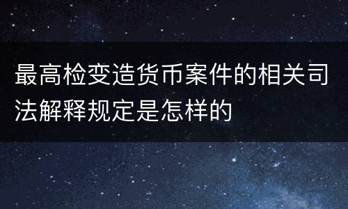 最高检变造货币案件的相关司法解释规定是怎样的